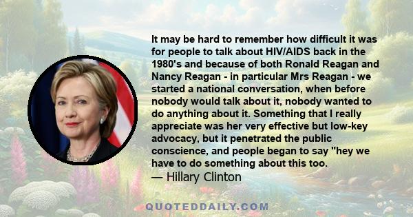 It may be hard to remember how difficult it was for people to talk about HIV/AIDS back in the 1980's and because of both Ronald Reagan and Nancy Reagan - in particular Mrs Reagan - we started a national conversation,