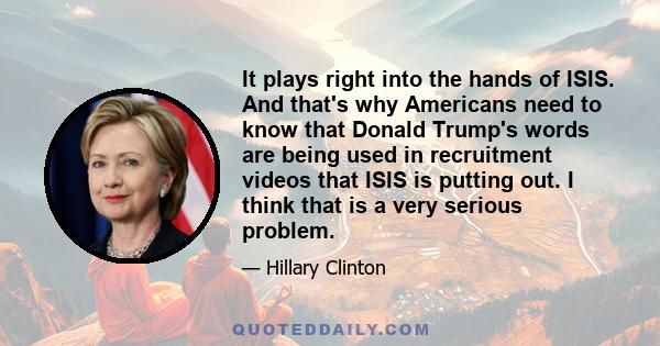 It plays right into the hands of ISIS. And that's why Americans need to know that Donald Trump's words are being used in recruitment videos that ISIS is putting out. I think that is a very serious problem.