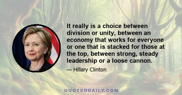 It really is a choice between division or unity, between an economy that works for everyone or one that is stacked for those at the top, between strong, steady leadership or a loose cannon.