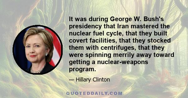 It was during George W. Bush's presidency that Iran mastered the nuclear fuel cycle, that they built covert facilities, that they stocked them with centrifuges, that they were spinning merrily away toward getting a