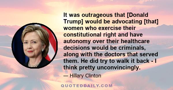 It was outrageous that [Donald Trump] would be advocating [that] women who exercise their constitutional right and have autonomy over their healthcare decisions would be criminals, along with the doctors that served