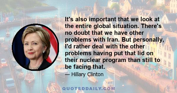 It's also important that we look at the entire global situation. There's no doubt that we have other problems with Iran. But personally, I'd rather deal with the other problems having put that lid on their nuclear