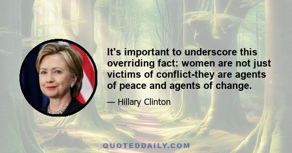 It's important to underscore this overriding fact: women are not just victims of conflict-they are agents of peace and agents of change.