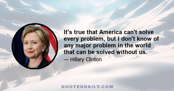 It's true that America can't solve every problem, but I don't know of any major problem in the world that can be solved without us.