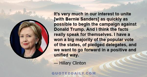 It's very much in our interest to unite [with Bernie Sanders] as quickly as possible to begin the campaign against Donald Trump. And I think the facts really speak for themselves. I have a won a big majority of the