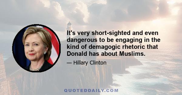 It's very short-sighted and even dangerous to be engaging in the kind of demagogic rhetoric that Donald has about Muslims.