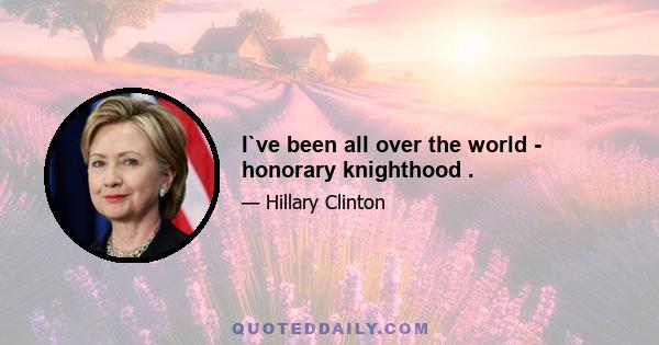 I`ve been all over the world - honorary knighthood .