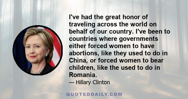 I've had the great honor of traveling across the world on behalf of our country. I've been to countries where governments either forced women to have abortions, like they used to do in China, or forced women to bear