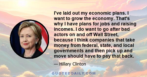 I've laid out my economic plans. I want to grow the economy. That's why I have plans for jobs and raising incomes. I do want to go after bad actors on and off Wall Street, because I think companies that take money from