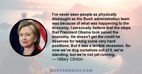 I've never seen people as physically distraught as the Bush administration team was because of what was happening to the economy. I personally believe that the steps that President Obama took saved the economy. He