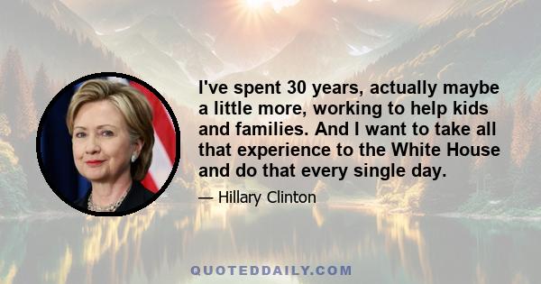 I've spent 30 years, actually maybe a little more, working to help kids and families. And I want to take all that experience to the White House and do that every single day.