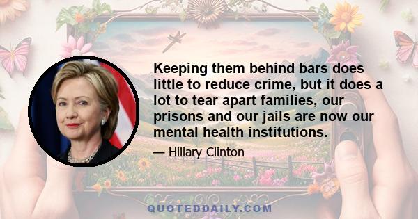 Keeping them behind bars does little to reduce crime, but it does a lot to tear apart families, our prisons and our jails are now our mental health institutions.