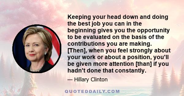 Keeping your head down and doing the best job you can in the beginning gives you the opportunity to be evaluated on the basis of the contributions you are making. [Then], when you feel strongly about your work or about