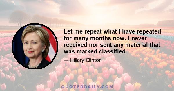 Let me repeat what I have repeated for many months now. I never received nor sent any material that was marked classified.