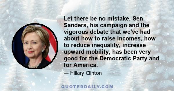 Let there be no mistake, Sen Sanders, his campaign and the vigorous debate that we've had about how to raise incomes, how to reduce inequality, increase upward mobility, has been very good for the Democratic Party and