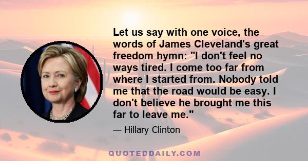 Let us say with one voice, the words of James Cleveland's great freedom hymn: I don't feel no ways tired. I come too far from where I started from. Nobody told me that the road would be easy. I don't believe he brought