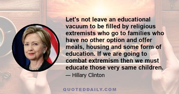 Let's not leave an educational vacuum to be filled by religious extremists who go to families who have no other option and offer meals, housing and some form of education. If we are going to combat extremism then we