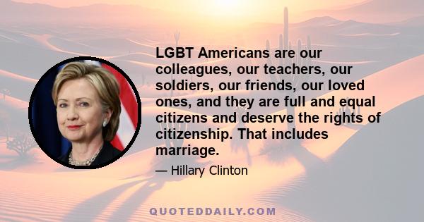 LGBT Americans are our colleagues, our teachers, our soldiers, our friends, our loved ones, and they are full and equal citizens and deserve the rights of citizenship. That includes marriage.