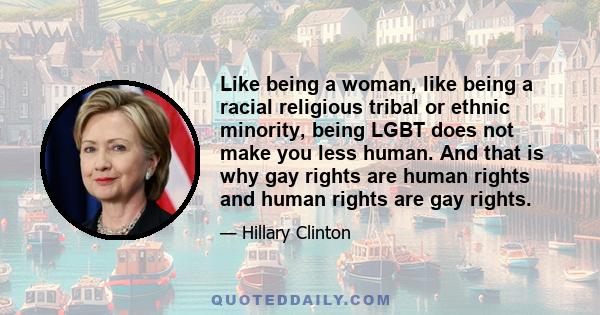 Like being a woman, like being a racial religious tribal or ethnic minority, being LGBT does not make you less human. And that is why gay rights are human rights and human rights are gay rights.