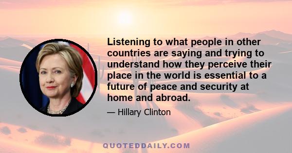 Listening to what people in other countries are saying and trying to understand how they perceive their place in the world is essential to a future of peace and security at home and abroad.