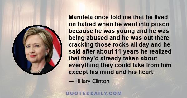 Mandela once told me that he lived on hatred when he went into prison because he was young and he was being abused and he was out there cracking those rocks all day and he said after about 11 years he realized that