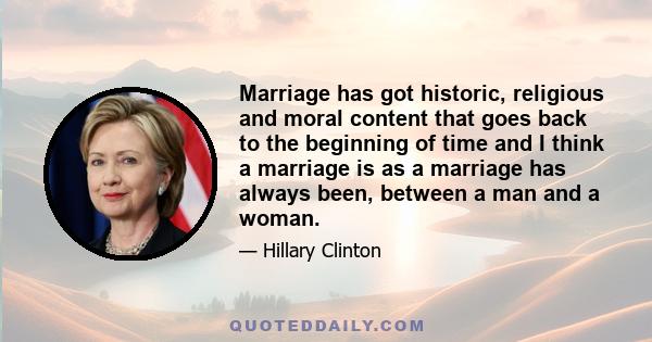 Marriage has got historic, religious and moral content that goes back to the beginning of time and I think a marriage is as a marriage has always been, between a man and a woman.