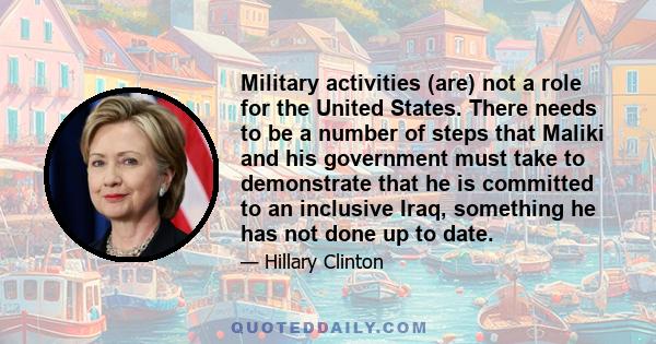 Military activities (are) not a role for the United States. There needs to be a number of steps that Maliki and his government must take to demonstrate that he is committed to an inclusive Iraq, something he has not