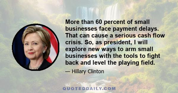 More than 60 percent of small businesses face payment delays. That can cause a serious cash flow crisis. So, as president, I will explore new ways to arm small businesses with the tools to fight back and level the