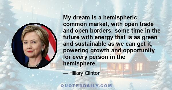 My dream is a hemispheric common market, with open trade and open borders, some time in the future with energy that is as green and sustainable as we can get it, powering growth and opportunity for every person in the