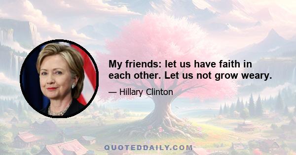 My friends: let us have faith in each other. Let us not grow weary.