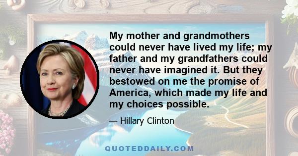 My mother and grandmothers could never have lived my life; my father and my grandfathers could never have imagined it. But they bestowed on me the promise of America, which made my life and my choices possible.