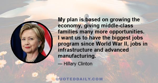 My plan is based on growing the economy, giving middle-class families many more opportunities. I want us to have the biggest jobs program since World War II, jobs in infrastructure and advanced manufacturing.