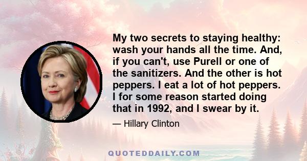 My two secrets to staying healthy: wash your hands all the time. And, if you can't, use Purell or one of the sanitizers. And the other is hot peppers. I eat a lot of hot peppers. I for some reason started doing that in