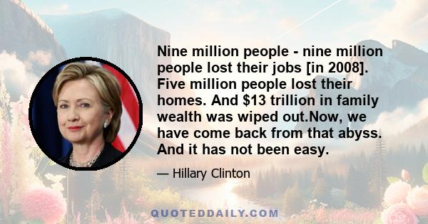 Nine million people - nine million people lost their jobs [in 2008]. Five million people lost their homes. And $13 trillion in family wealth was wiped out.Now, we have come back from that abyss. And it has not been easy.