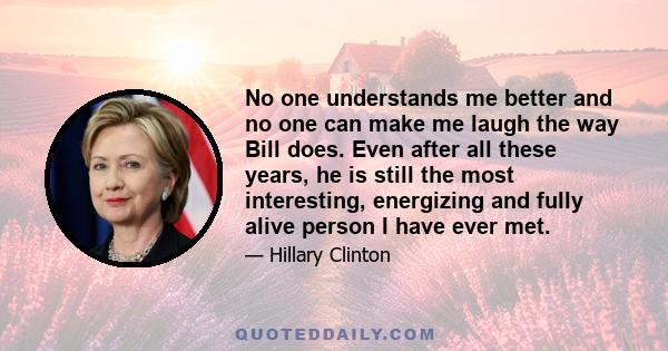 No one understands me better and no one can make me laugh the way Bill does. Even after all these years, he is still the most interesting, energizing and fully alive person I have ever met.