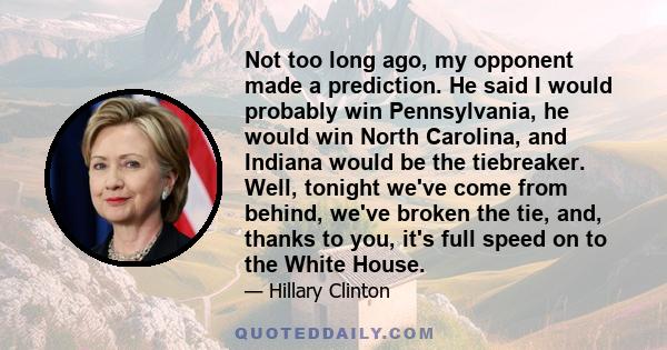 Not too long ago, my opponent made a prediction. He said I would probably win Pennsylvania, he would win North Carolina, and Indiana would be the tiebreaker. Well, tonight we've come from behind, we've broken the tie,