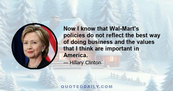 Now I know that Wal-Mart's policies do not reflect the best way of doing business and the values that I think are important in America.