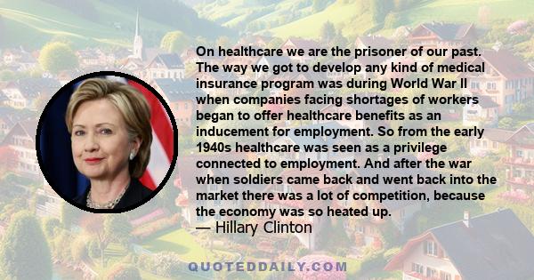 On healthcare we are the prisoner of our past. The way we got to develop any kind of medical insurance program was during World War II when companies facing shortages of workers began to offer healthcare benefits as an