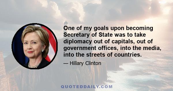 One of my goals upon becoming Secretary of State was to take diplomacy out of capitals, out of government offices, into the media, into the streets of countries.