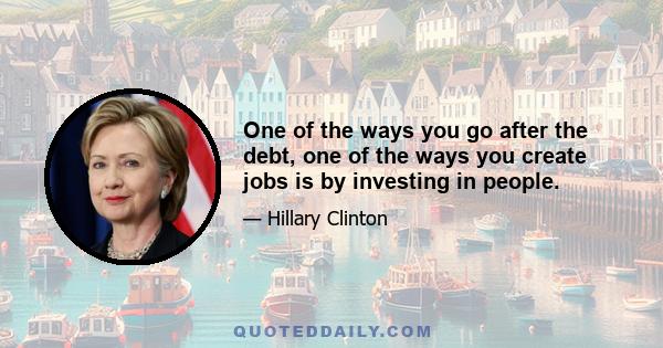 One of the ways you go after the debt, one of the ways you create jobs is by investing in people.