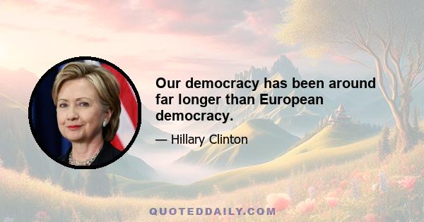 Our democracy has been around far longer than European democracy.