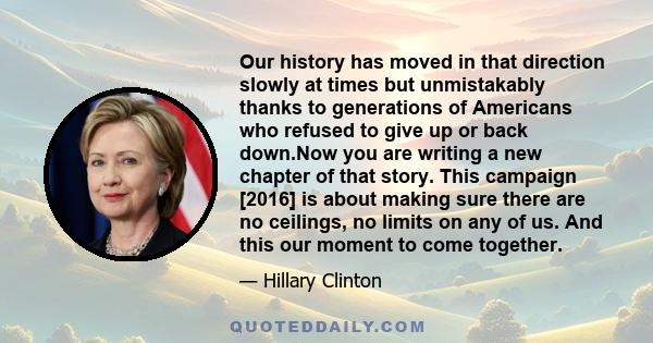 Our history has moved in that direction slowly at times but unmistakably thanks to generations of Americans who refused to give up or back down.Now you are writing a new chapter of that story. This campaign [2016] is