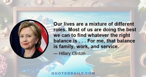 Our lives are a mixture of different roles. Most of us are doing the best we can to find whatever the right balance is . . . For me, that balance is family, work, and service.