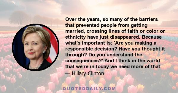 Over the years, so many of the barriers that prevented people from getting married, crossing lines of faith or color or ethnicity have just disappeared. Because what's important is: 'Are you making a responsible