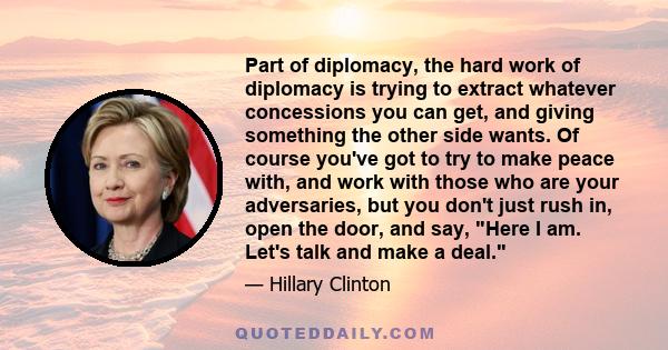 Part of diplomacy, the hard work of diplomacy is trying to extract whatever concessions you can get, and giving something the other side wants. Of course you've got to try to make peace with, and work with those who are 