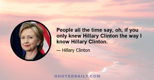 People all the time say, oh, if you only knew Hillary Clinton the way I know Hillary Clinton.