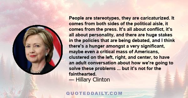 People are stereotypes, they are caricaturized. It comes from both sides of the political aisle, it comes from the press. It's all about conflict, it's all about personality, and there are huge stakes in the policies