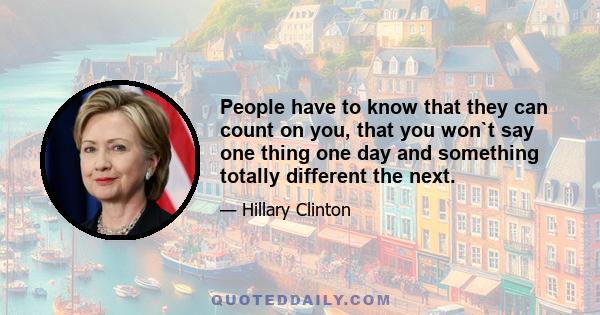 People have to know that they can count on you, that you won`t say one thing one day and something totally different the next.