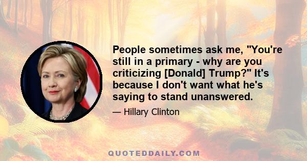 People sometimes ask me, You're still in a primary - why are you criticizing [Donald] Trump? It's because I don't want what he's saying to stand unanswered.