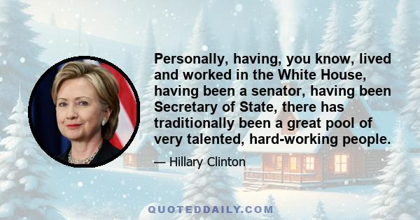 Personally, having, you know, lived and worked in the White House, having been a senator, having been Secretary of State, there has traditionally been a great pool of very talented, hard-working people.